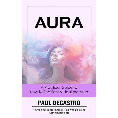 Aura: A Practical Guide to How to See Feel & Heal the Aura (How to Charge Your Energy Field With Light and Spiritual Radiance)