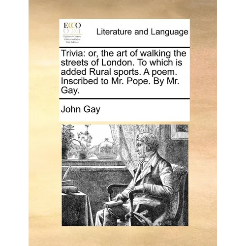 Trivia: Or, the Art of Walking the Streets of London. to Which Is Added Rural Sports. a Poem. Inscribed to Mr. Pope. by Mr. Ga
