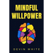 Mindful Willpower: Achieve Your Goals by Training Your Mind to Gain Focus, Build Better Habits, and Increase Self-Control