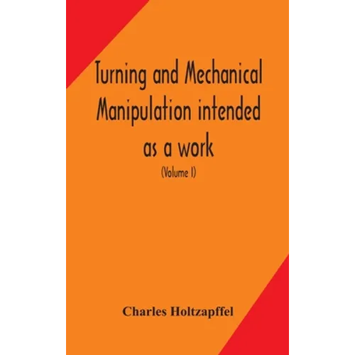 Turning And Mechanical Manipulation Intended As A Work Of General Reference And Practical Instruction On The Lathe, And The Various Mechanical Pursuit