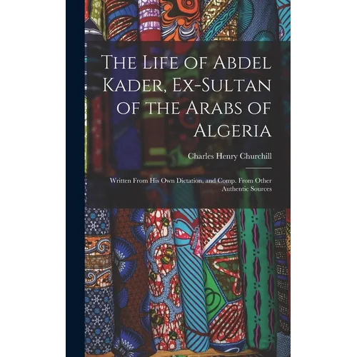 The Life of Abdel Kader, Ex-Sultan of the Arabs of Algeria: Written From His Own Dictation, and Comp. From Other Authentic Sources