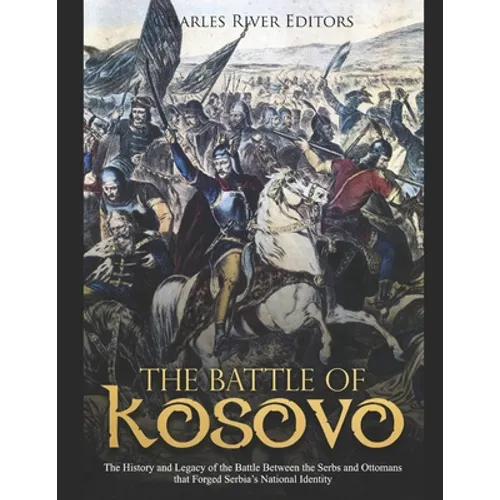 The Battle of Kosovo: The History and Legacy of the Battle Between the Serbs and Ottomans that Forged Serbia's National Identity