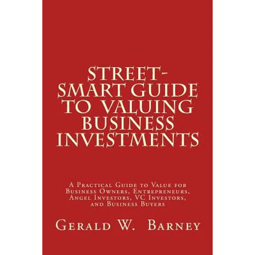 Street-Smart Guide to Valuing Business Investments: A Practical Guide to Value for Business Owners, Entrepreneurs, Angel Investors, VC Investors, and