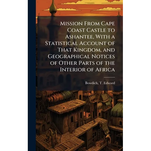 Mission From Cape Coast Castle to Ashantee, With a Statistical Account of That Kingdom, and Geographical Notices of Other Parts of the Interior of Afr