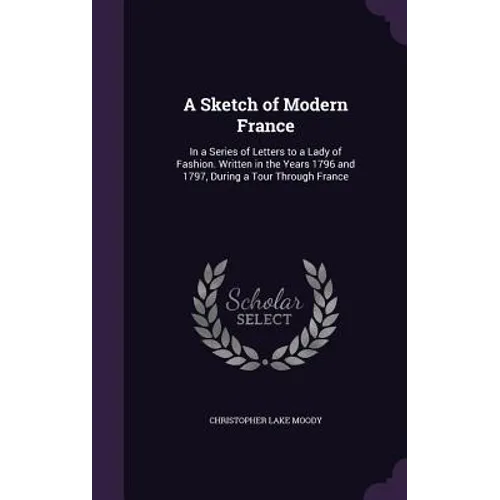A Sketch of Modern France: In a Series of Letters to a Lady of Fashion. Written in the Years 1796 and 1797, During a Tour Through France