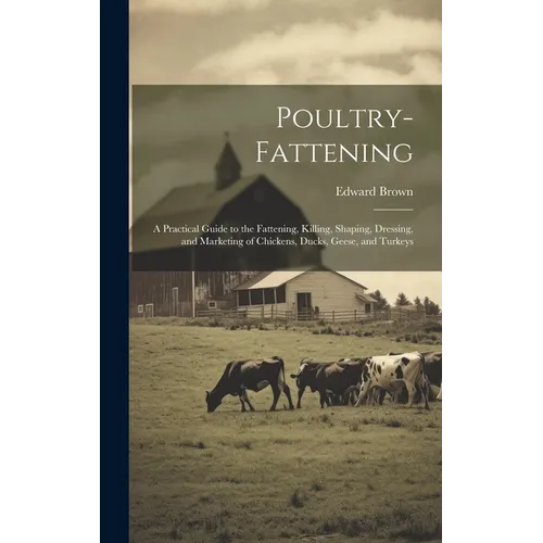 Poultry-fattening: A Practical Guide to the Fattening, Killing, Shaping, Dressing, and Marketing of Chickens, Ducks, Geese, and Turkeys