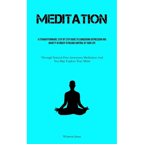 Meditation: A Straightforward, Step By Step Guide To Conquering Depression And Anxiety In Order To Regain Control Of Your Life (Through Natural Pure A