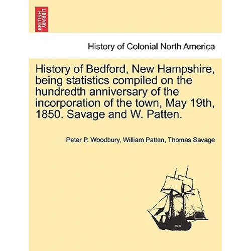 History of Bedford, New Hampshire, Being Statistics Compiled on the Hundredth Anniversary of the Incorporation of the Town, May 19th, 1850. Savage and