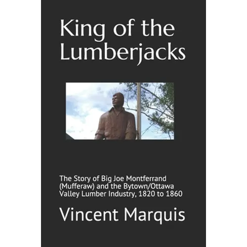 King of the Lumberjacks: The Story of Big Joe Montferrand (Mufferaw) and the Bytown/Ottawa Valley Lumber Industry, 1820 to 1860