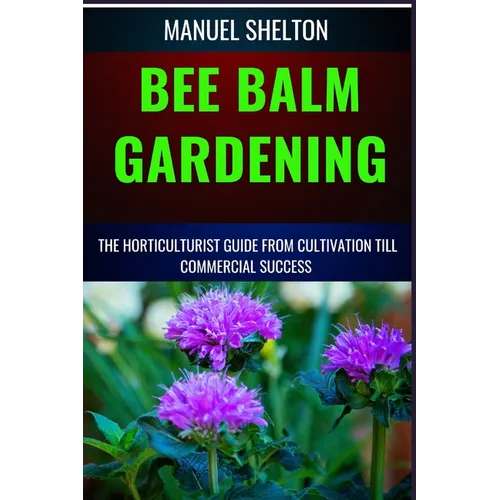 Bee Balm Gardening Horticulturist Guide from Cultivation Till Commmercial Success: Bee Balm Mastery, Ultimate Guide To Cultivating, Marketing, And Pro