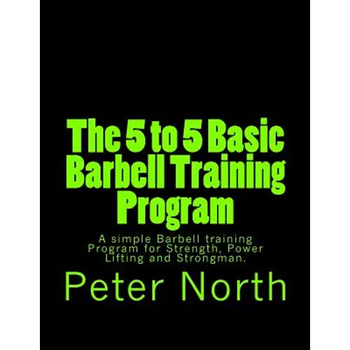The 5 to 5 Basic Barbell Training Program: A simple Barbell training Program for Strength, Power Lifting and Strongman.
