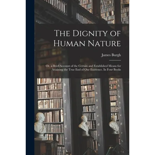 The Dignity of Human Nature: or, a Brief Account of the Certain and Established Means for Attaining the True End of Our Existence. In Four Books