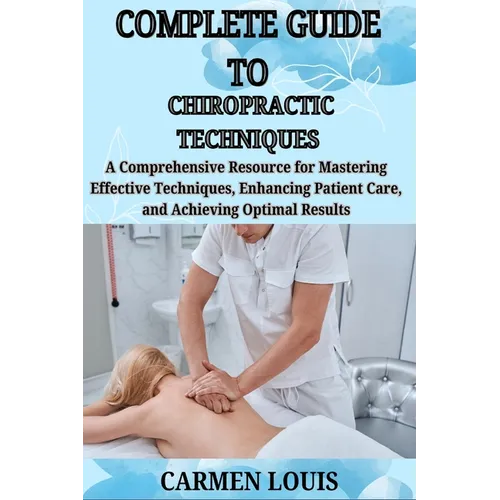 Complete Guide to Chiropractic Techniques: A Comprehensive Resource for Mastering Effective Techniques, Enhancing Patient Care, and Achieving Optimal