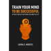 Train Your Mind To Be Successful: Attract and get anything you want in life
