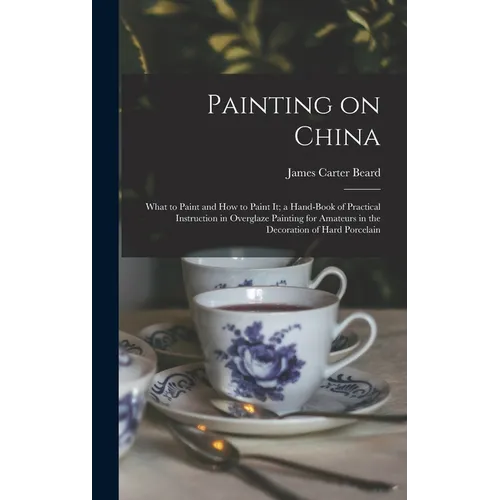 Painting on China: What to Paint and how to Paint it; a Hand-book of Practical Instruction in Overglaze Painting for Amateurs in the Deco