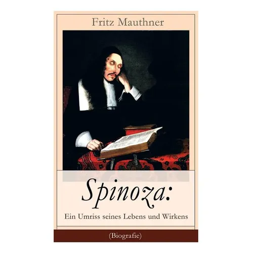 Spinoza: Ein Umriss seines Lebens und Wirkens (Biografie): Baruch de Spinoza - Lebensgeschichte, Philosophie und Theologie