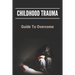 Childhood Trauma: Guide To Overcome: How Childhood Trauma Affects You