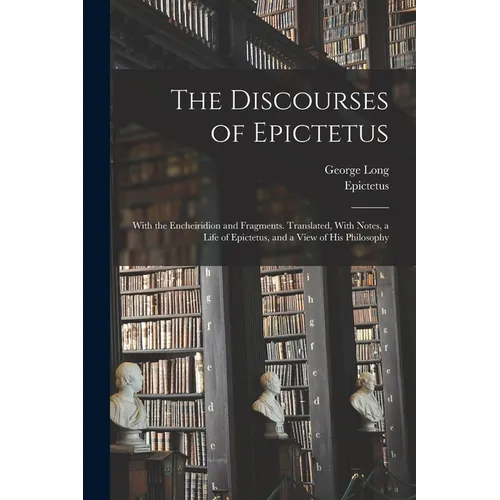 The Discourses of Epictetus; With the Encheiridion and Fragments. Translated, With Notes, a Life of Epictetus, and a View of his Philosophy