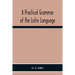 A Practical Grammar Of The Latin Language; With Perpetual Exercises In Speaking And Writing; For Use Of Schools, Colleges, And Private Learners