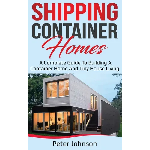 Shipping Container Homes: A Complete Guide to Building a Container Home and Tiny House Living