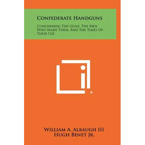 Confederate Handguns: Concerning The Guns, The Men Who Made Them, And The Times Of Their Use