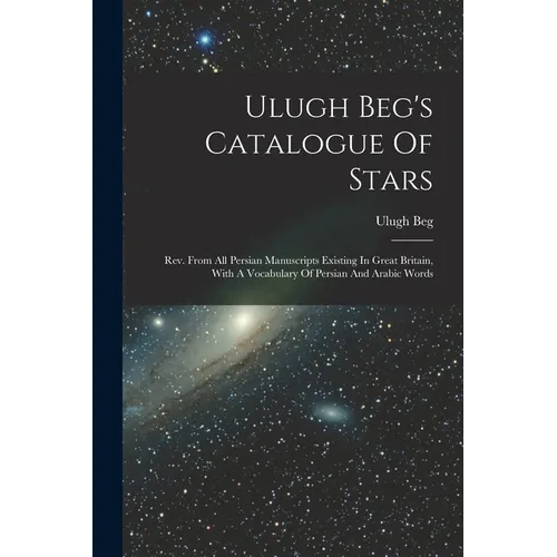 Ulugh Beg's Catalogue Of Stars: Rev. From All Persian Manuscripts Existing In Great Britain, With A Vocabulary Of Persian And Arabic Words