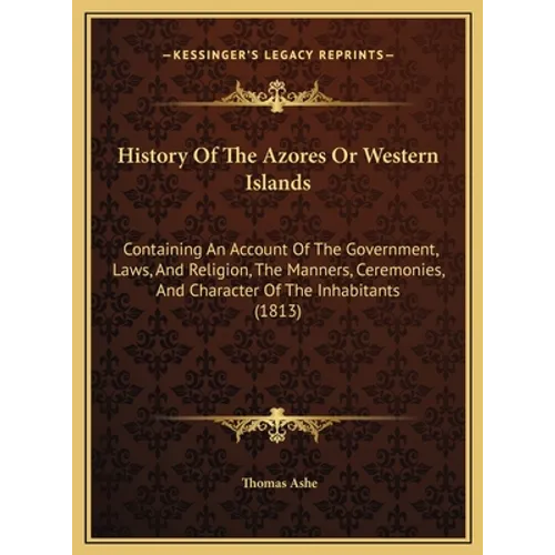 History Of The Azores Or Western Islands: Containing An Account Of The Government, Laws, And Religion, The Manners, Ceremonies, And Character Of The I