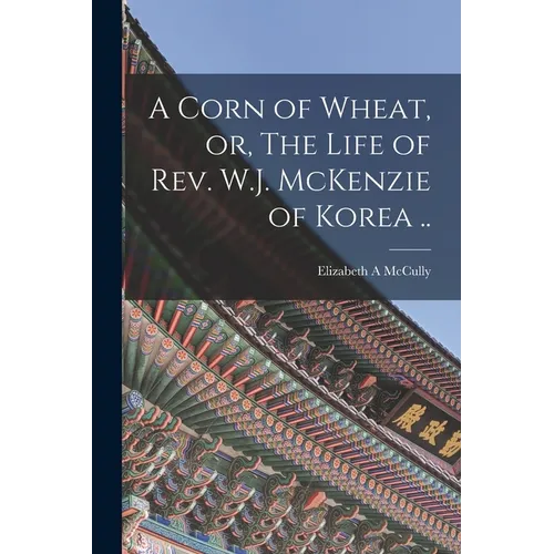 A Corn of Wheat, or, The Life of Rev. W.J. McKenzie of Korea ..