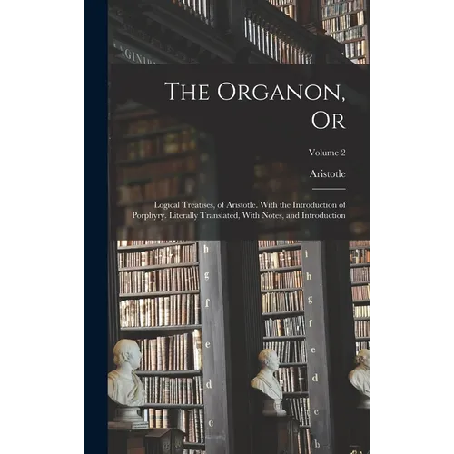 The Organon, Or: Logical Treatises, of Aristotle. With the Introduction of Porphyry. Literally Translated, With Notes, and Introduction; Volume 2