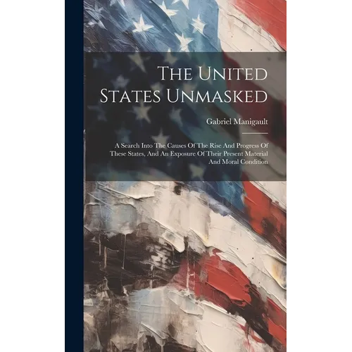 The United States Unmasked: A Search Into The Causes Of The Rise And Progress Of These States, And An Exposure Of Their Present Material And Moral Con