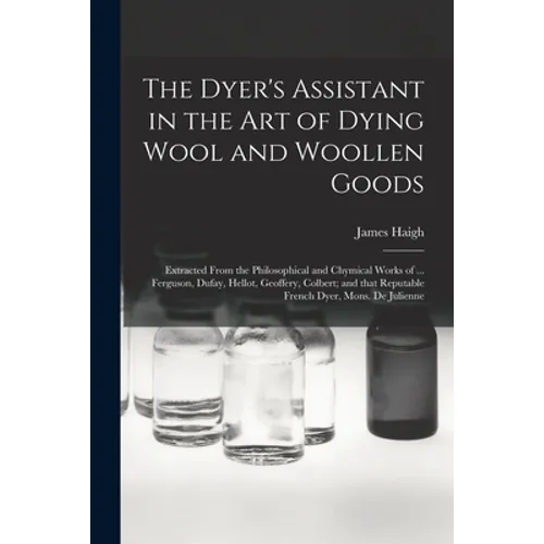 The Dyer's Assistant in the Art of Dying Wool and Woollen Goods: Extracted From the Philosophical and Chymical Works of ... Ferguson, Dufay, Hellot, G