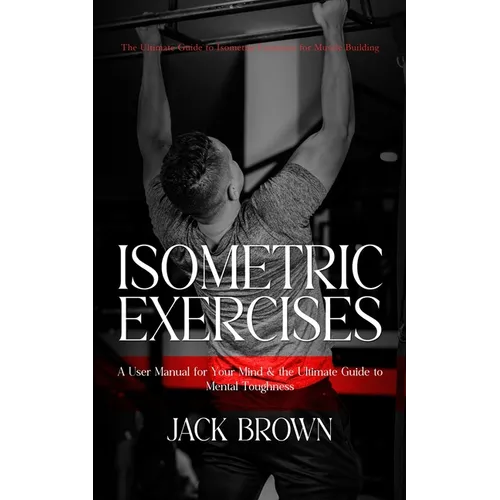 Isometric Exercises: The Ultimate Guide to Isometric Exercises for Muscle Building (A User Manual for Your Mind & the Ultimate Guide to Men
