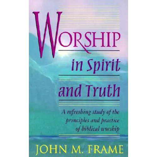Worship in Spirit and Truth: A Refreshing Study of the Principles and Practice of Biblical Worship