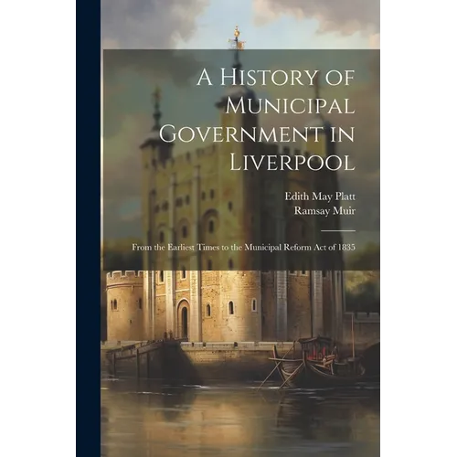 A History of Municipal Government in Liverpool: From the Earliest Times to the Municipal Reform Act of 1835