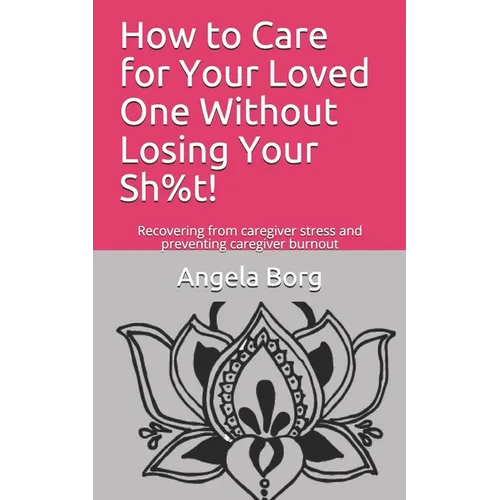 How to Care for Your Loved One Without Losing Your Sh%t!: Recovering from caregiver stress and preventing caregiver burnout