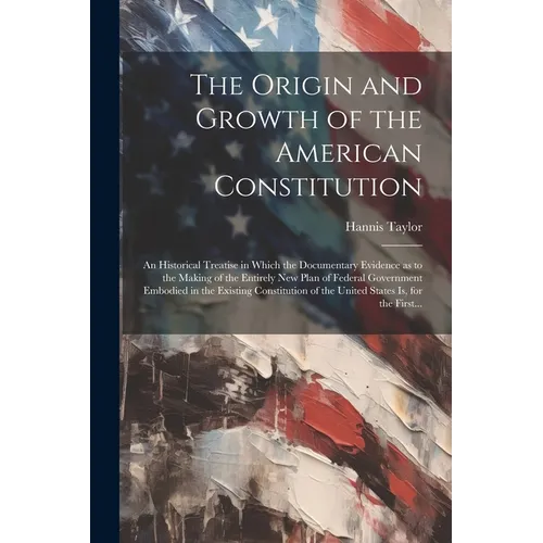 The Origin and Growth of the American Constitution; an Historical Treatise in Which the Documentary Evidence as to the Making of the Entirely New Plan