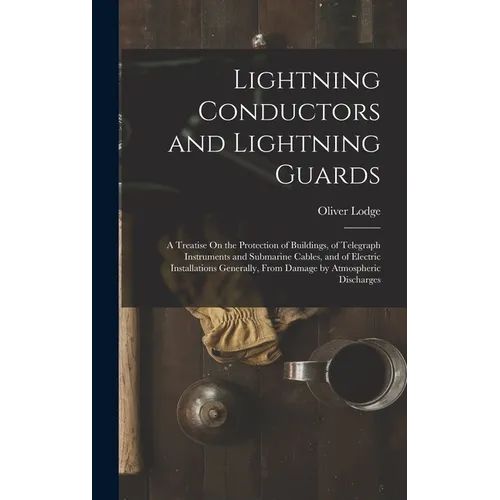 Lightning Conductors and Lightning Guards: A Treatise On the Protection of Buildings, of Telegraph Instruments and Submarine Cables, and of Electric I