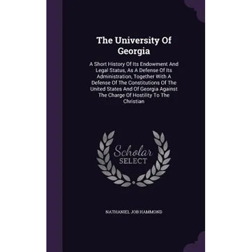 The University Of Georgia: A Short History Of Its Endowment And Legal Status, As A Defense Of Its Administration, Together With A Defense Of The