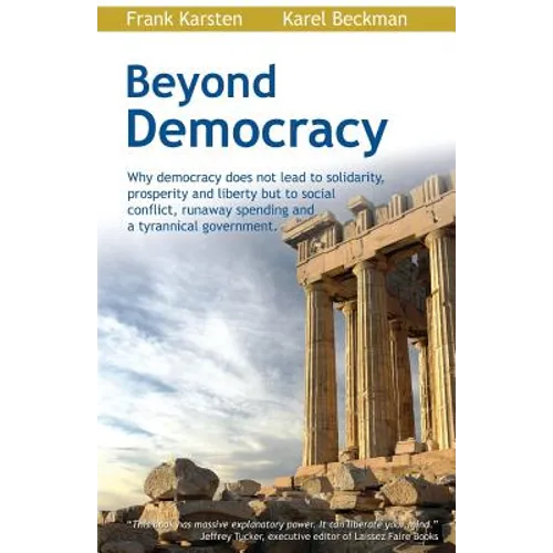 Beyond Democracy: Why Democracy Does Not Lead to Solidarity, Prosperity and Liberty But to Social Conflict, Runaway Spending and a Tyrannical Governme