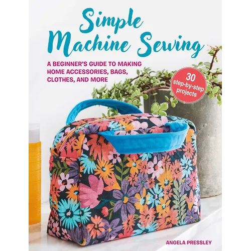 Simple Machine Sewing: 30 Step-By-Step Projects: A Beginner's Guide to Making Home Accessories, Bags, Clothes, and More