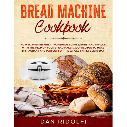 Bread Machine Cookbook: How to Prepare Great Homemade Loaves, Buns, and Snacks with the Help of Your Bread Maker. 300+ Recipes to Make It Frag