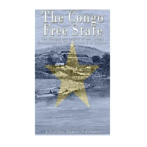 The Congo Free State: The History and Legacy of the Colony Established by King Leopold II of Belgium