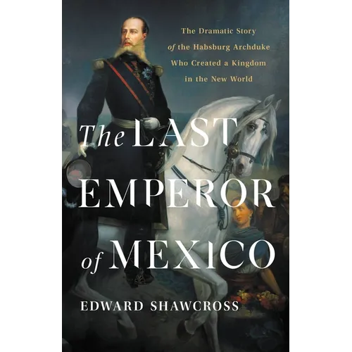 The Last Emperor of Mexico: The Dramatic Story of the Habsburg Archduke Who Created a Kingdom in the New World