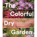 The Colorful Dry Garden: Over 100 Flowers and Vibrant Plants for Drought, Desert & Dry Times