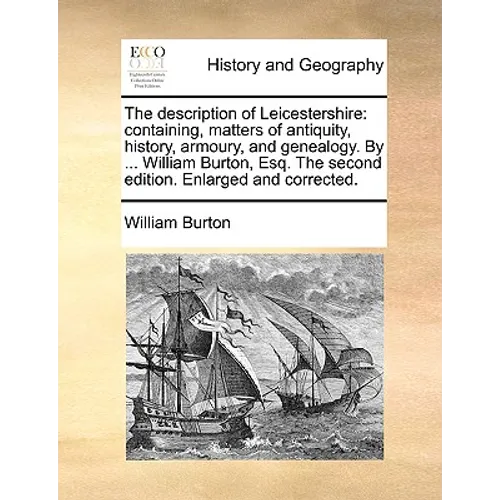 The Description of Leicestershire: Containing, Matters of Antiquity, History, Armoury, and Genealogy. by ... William Burton, Esq. the Second Edition.