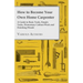 How to Become Your Own Home Carpenter - A Guide to Basic Tools, Simple Tasks, Elementary Cabinet Work and Finishing Woods