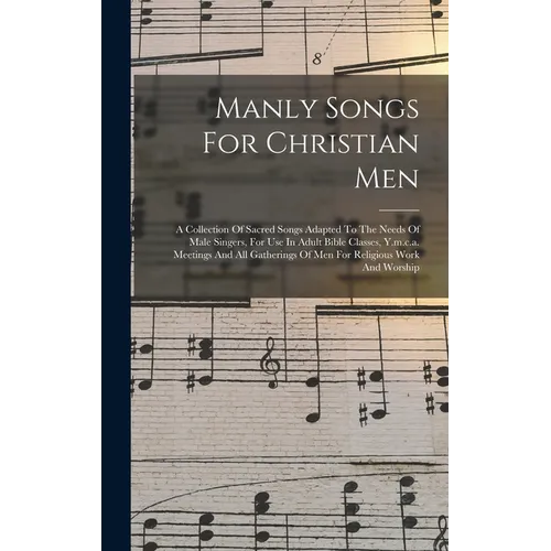 Manly Songs For Christian Men: A Collection Of Sacred Songs Adapted To The Needs Of Male Singers, For Use In Adult Bible Classes, Y.m.c.a. Meetings A