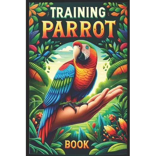 Training Parrot Book: Unlocking Your Parrot's Potential, A Complete Manual for Training, Fun Tricks, and Strengthening Your Bond