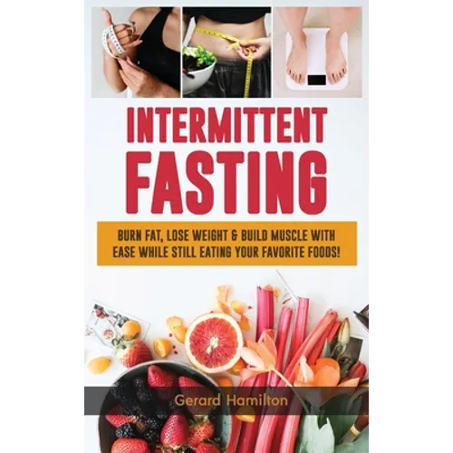 Intermittent Fasting: Burn Fat, Lose Weight And Build Muscle With Ease While Still Eating Your Favorite Foods!