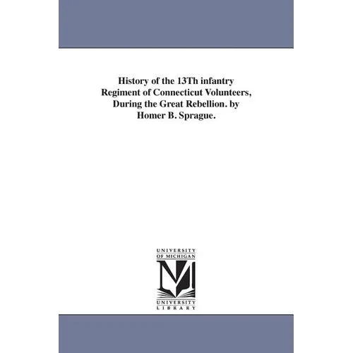 History of the 13Th infantry Regiment of Connecticut Volunteers, During the Great Rebellion. by Homer B. Sprague.